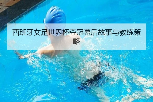 西班牙女足世界杯夺冠幕后故事与教练策略